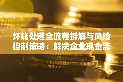 武汉坏账处理全流程拆解与风险控制策略：解决企业现金流顽疾的实战指南