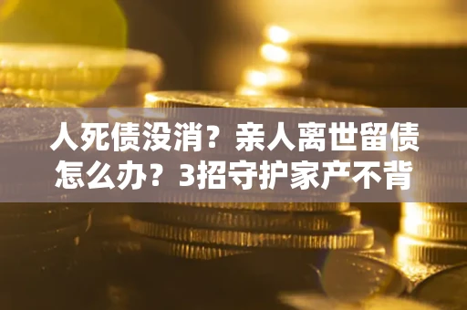 武汉人死债没消？亲人离世留债怎么办？3招守护家产不背锅