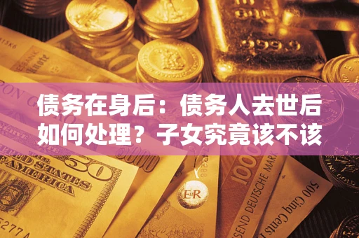 武汉债务在身后：债务人去世后如何处理？子女究竟该不该还钱？